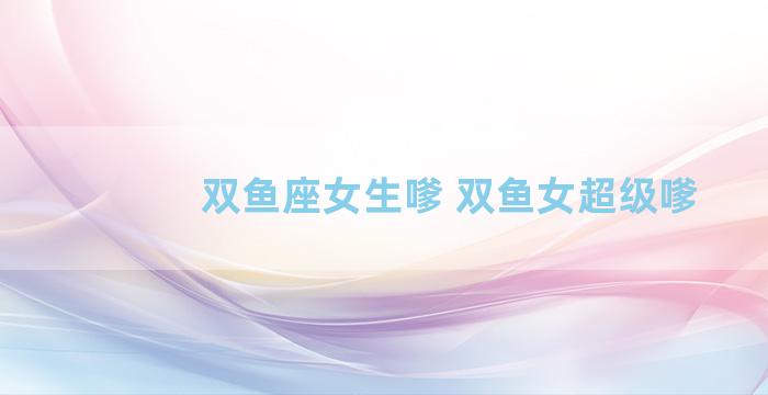 双鱼座女生嗲 双鱼女超级嗲